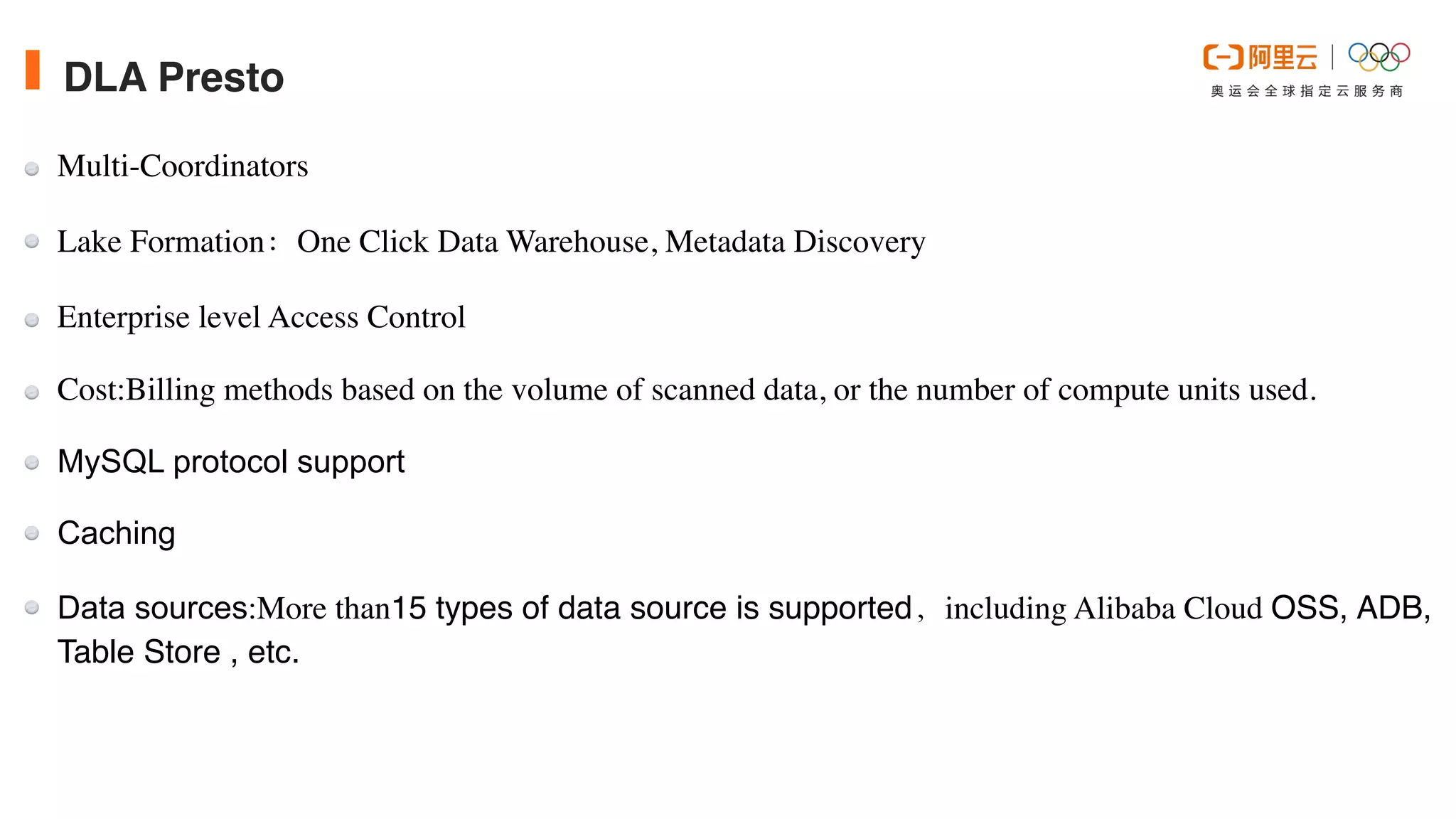 DLA Presto
Multi-Coordinator
s

Lake Formation：One Click Data Warehouse, Metadata Discover
y

Enterprise level Access Contro
l

Cost:Billing methods based on the volume of scanned data, or the number of compute units used.


MySQL protocol support


Caching


Data sources:More than15 types of data source is supported，including Alibaba Cloud OSS, ADB,
Table Store , etc.
 
 