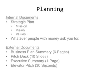 Planning
Internal Documents
• Strategic Plan
• Mission
• Vision
• Values
• Whatever people with money ask you for.
External Documents
• Business Plan Summary (6 Pages)
• Pitch Deck (10 ݺߣs)
• Executive Summary (1 Page)
• Elevator Pitch (30 Seconds)
 