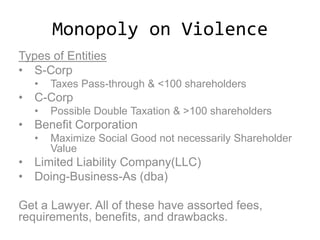 Monopoly on Violence
Types of Entities
• S-Corp
• Taxes Pass-through & <100 shareholders
• C-Corp
• Possible Double Taxation & >100 shareholders
• Benefit Corporation
• Maximize Social Good not necessarily Shareholder
Value
• Limited Liability Company(LLC)
• Doing-Business-As (dba)
Get a Lawyer. All of these have assorted fees,
requirements, benefits, and drawbacks.
 