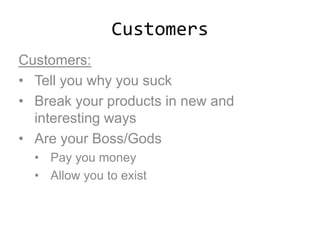 Customers
Customers:
• Tell you why you suck
• Break your products in new and
interesting ways
• Are your Boss/Gods
• Pay you money
• Allow you to exist
 