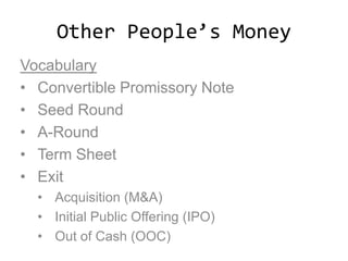 Other People’s Money
Vocabulary
• Convertible Promissory Note
• Seed Round
• A-Round
• Term Sheet
• Exit
• Acquisition (M&A)
• Initial Public Offering (IPO)
• Out of Cash (OOC)
 