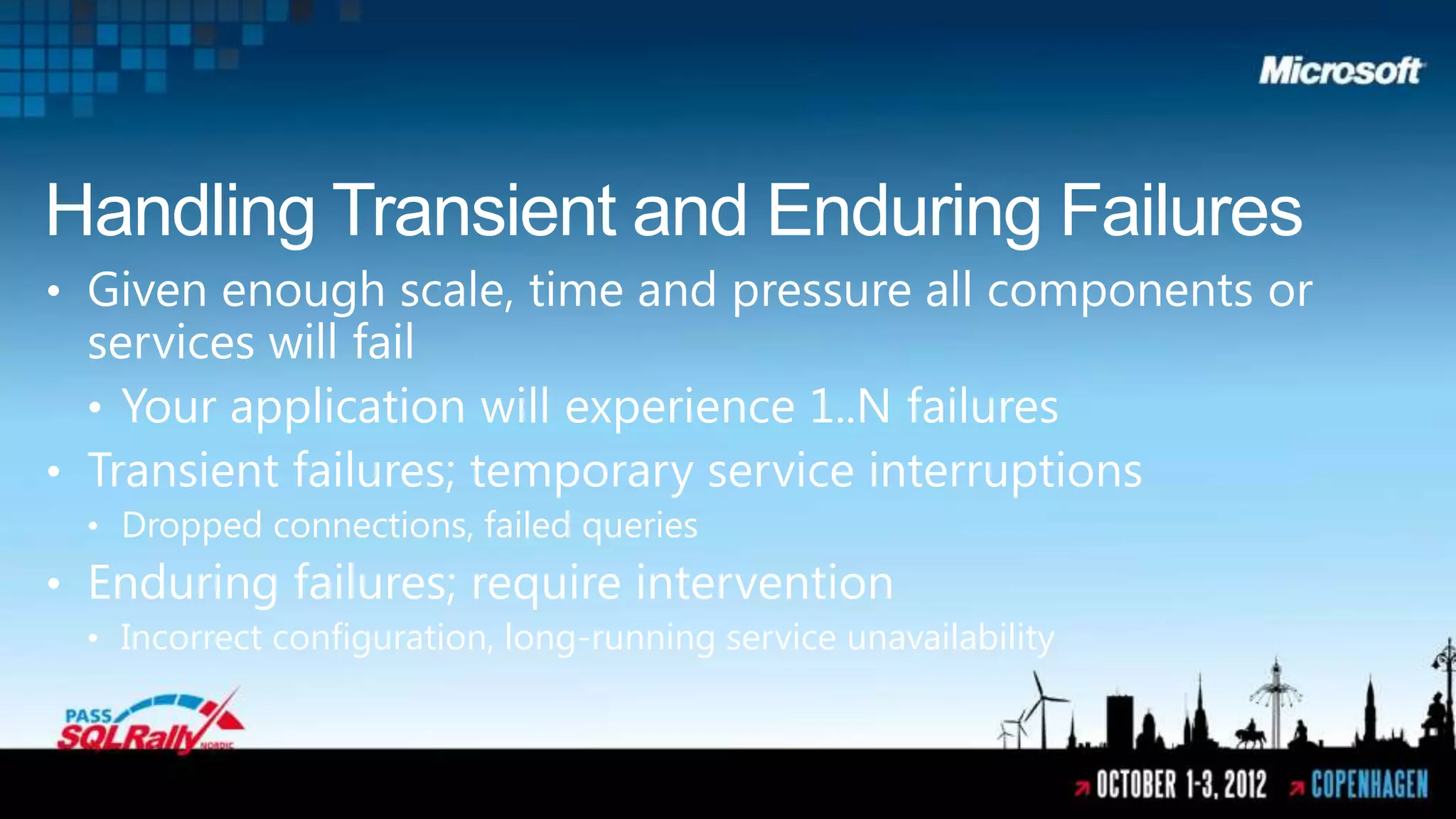 Handling Transient and Enduring Failures
• Given enough scale, time and pressure all components or
  services will fail
  • Your application will experience 1..N failures
• Transient failures; temporary service interruptions
 • Dropped connections, failed queries
• Enduring failures; require intervention
 • Incorrect configuration, long-running service unavailability
 
