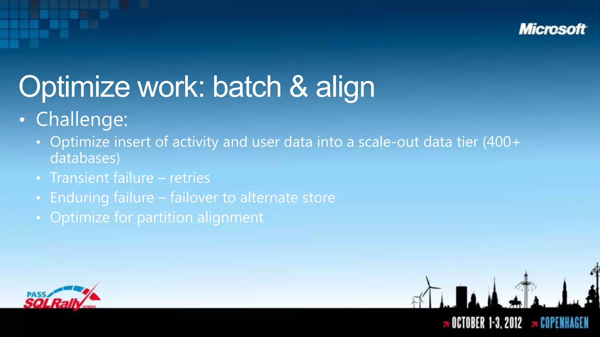 Optimize work: batch & align
• Challenge:
 • Optimize insert of activity and user data into a scale-out data tier (400+
   databases)
 • Transient failure – retries
 • Enduring failure – failover to alternate store
 • Optimize for partition alignment
 
