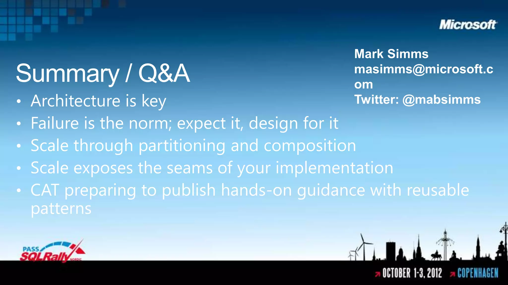 Mark Simms
Summary / Q&A                                masimms@microsoft.c
                                             om
•   Architecture is key                      Twitter: @mabsimms
•   Failure is the norm; expect it, design for it
•   Scale through partitioning and composition
•   Scale exposes the seams of your implementation
•   CAT preparing to publish hands-on guidance with reusable
    patterns
 