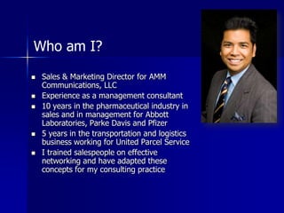 Who am I? Sales & Marketing Director for AMM Communications, LLC Experience as a management consultant 10 years in the pharmaceutical industry in sales and in management for Abbott Laboratories, Parke Davis and Pfizer 5 years in the transportation and logistics business working for United Parcel Service I trained salespeople on effective networking and have adapted these concepts for my consulting practice 