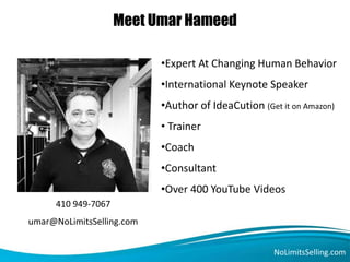 Meet Umar Hameed
NoLimitsSelling.com
•Expert At Changing Human Behavior
•International Keynote Speaker
•Author of IdeaCution (Get it on Amazon)
• Trainer
•Coach
•Consultant
•Over 400 YouTube Videos
410 949-7067
umar@NoLimitsSelling.com
 