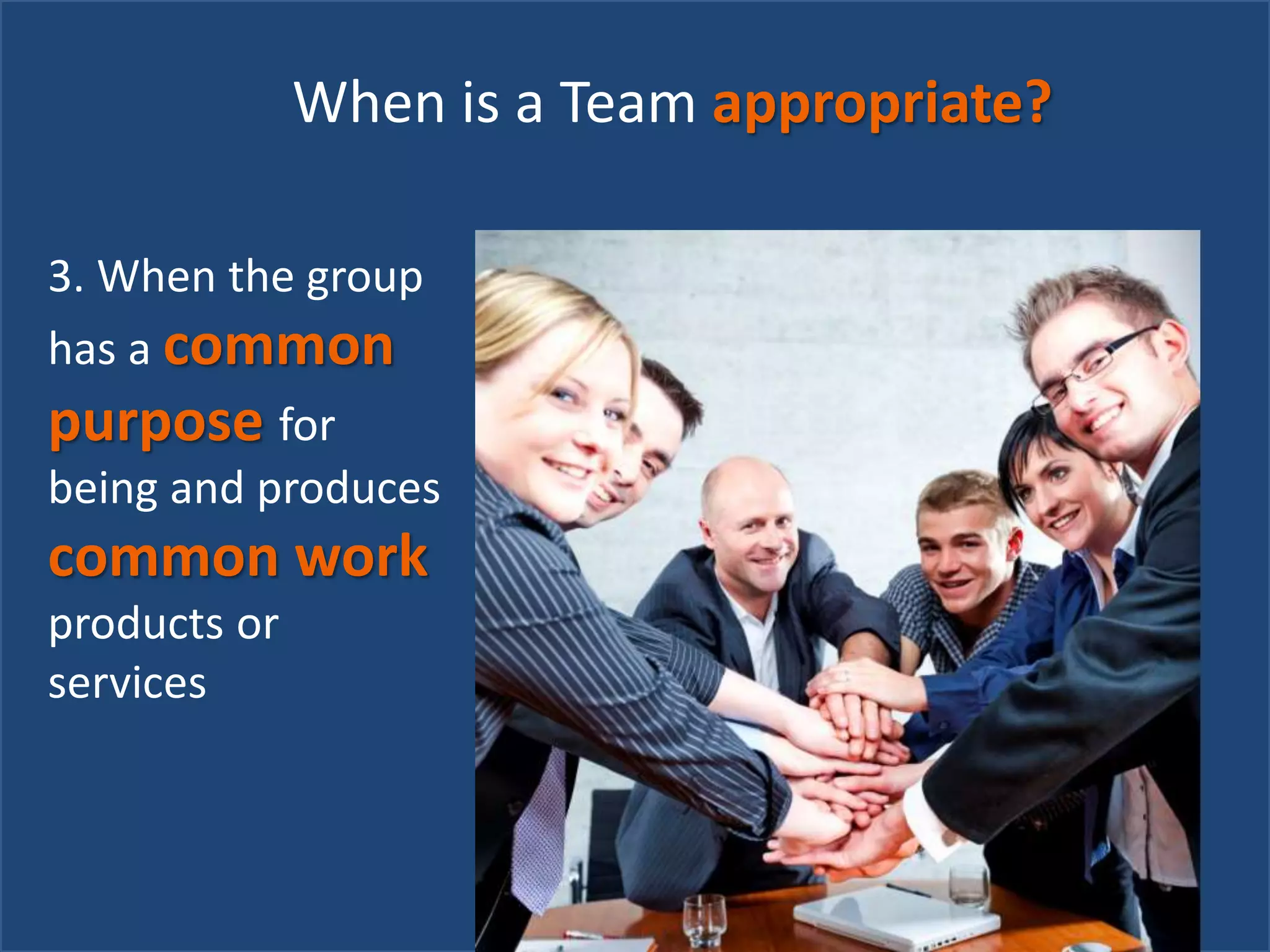 When is a Team appropriate?
3. When the group
has a common
purpose for
being and produces
common work
products or
services
 