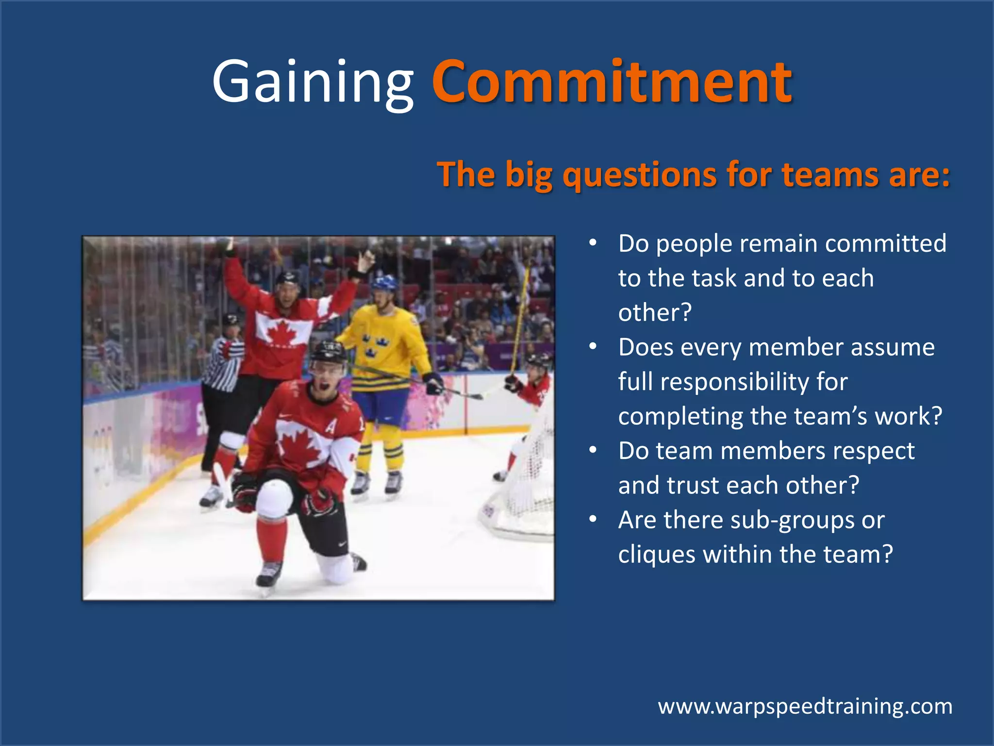 www.warpspeedtraining.com
Gaining Commitment
The big questions for teams are:
• Do people remain committed
to the task and to each
other?
• Does every member assume
full responsibility for
completing the team’s work?
• Do team members respect
and trust each other?
• Are there sub-groups or
cliques within the team?
 