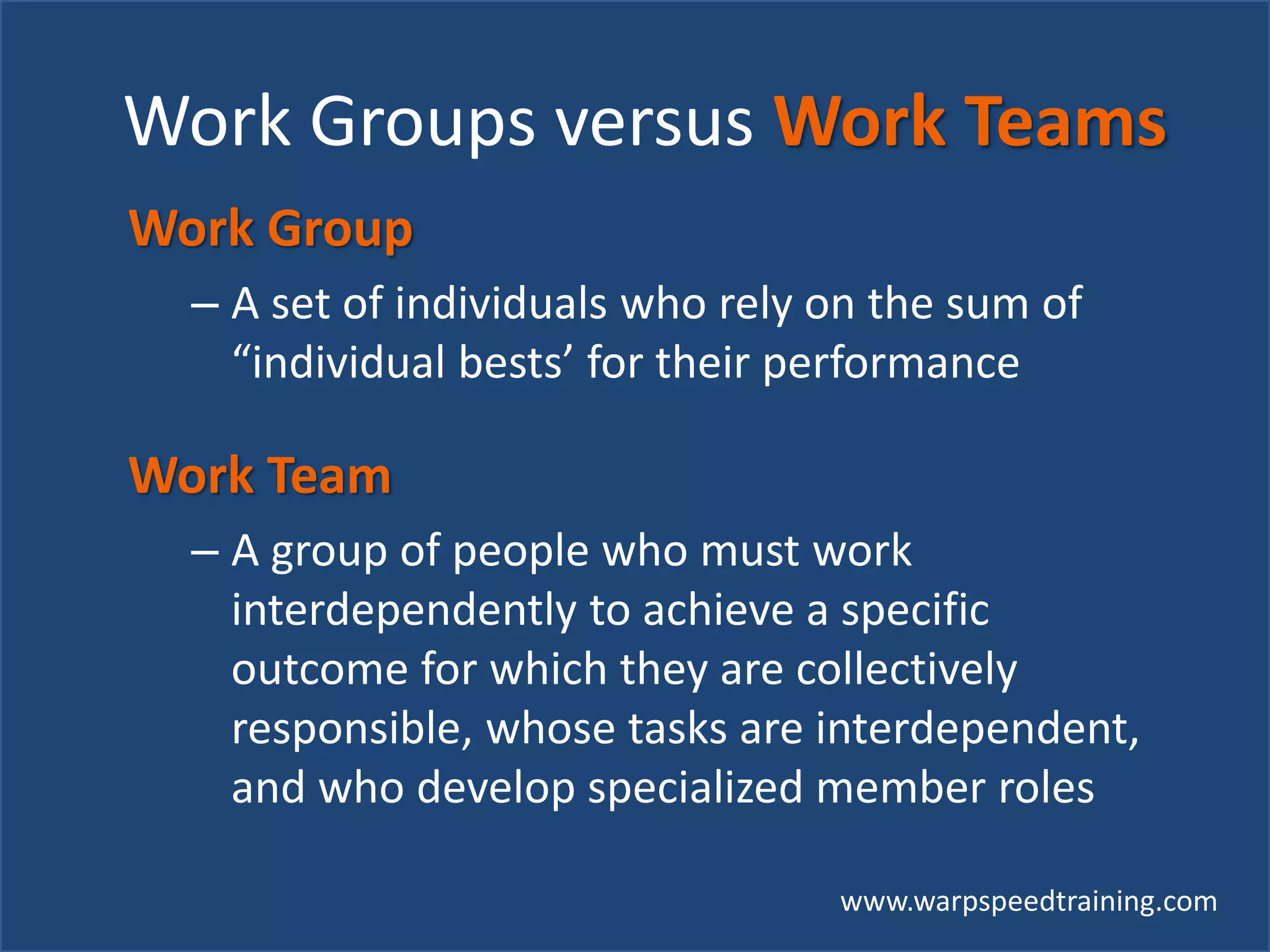 www.warpspeedtraining.com
Work Groups versus Work Teams
Work Group
– A set of individuals who rely on the sum of
“individual bests’ for their performance
Work Team
– A group of people who must work
interdependently to achieve a specific
outcome for which they are collectively
responsible, whose tasks are interdependent,
and who develop specialized member roles
 