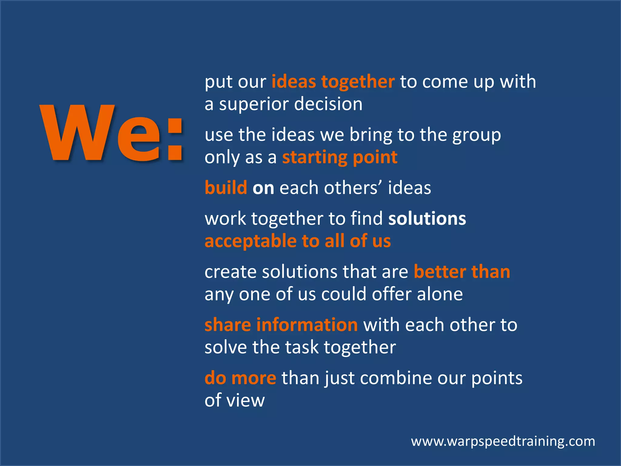www.warpspeedtraining.com
put our ideas together to come up with
a superior decision
use the ideas we bring to the group
only as a starting point
build on each others’ ideas
work together to find solutions
acceptable to all of us
create solutions that are better than
any one of us could offer alone
share information with each other to
solve the task together
do more than just combine our points
of view
We:
 