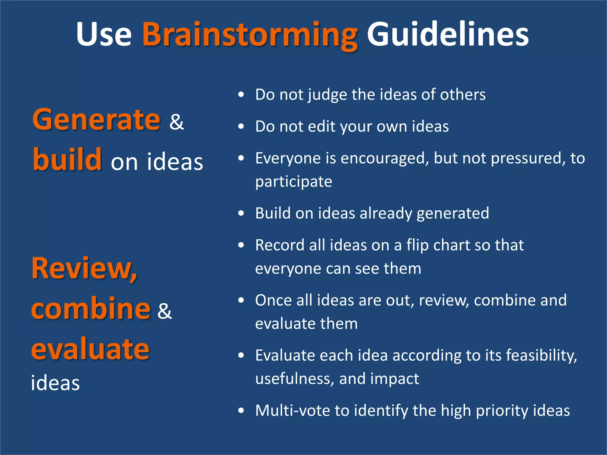 Use Brainstorming Guidelines
• Do not judge the ideas of others
• Do not edit your own ideas
• Everyone is encouraged, but not pressured, to
participate
• Build on ideas already generated
• Record all ideas on a flip chart so that
everyone can see them
• Once all ideas are out, review, combine and
evaluate them
• Evaluate each idea according to its feasibility,
usefulness, and impact
• Multi-vote to identify the high priority ideas
Review,
combine &
evaluate
ideas
Generate &
build on ideas
 