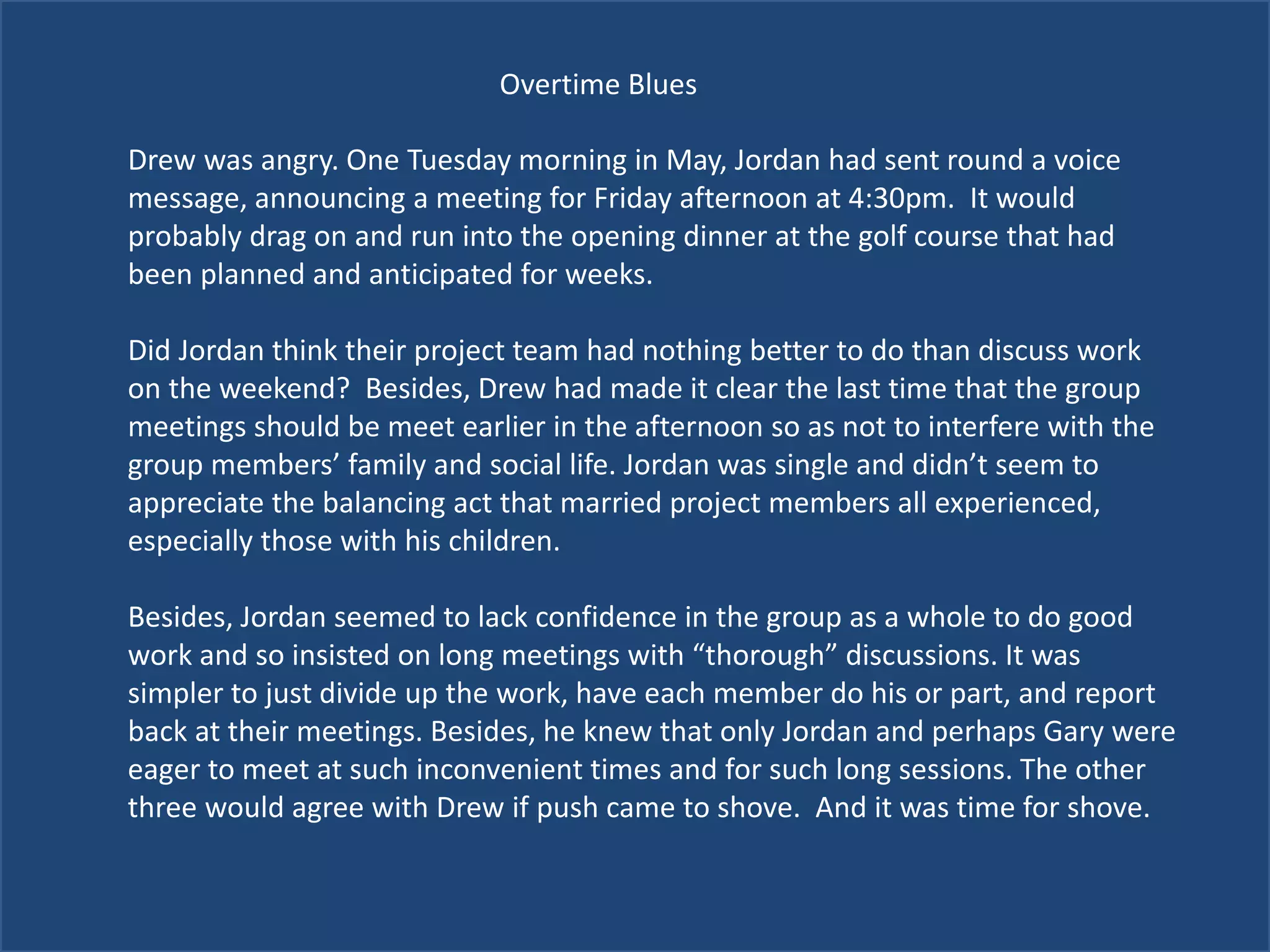 Overtime Blues
Drew was angry. One Tuesday morning in May, Jordan had sent round a voice
message, announcing a meeting for Friday afternoon at 4:30pm. It would
probably drag on and run into the opening dinner at the golf course that had
been planned and anticipated for weeks.
Did Jordan think their project team had nothing better to do than discuss work
on the weekend? Besides, Drew had made it clear the last time that the group
meetings should be meet earlier in the afternoon so as not to interfere with the
group members’ family and social life. Jordan was single and didn’t seem to
appreciate the balancing act that married project members all experienced,
especially those with his children.
Besides, Jordan seemed to lack confidence in the group as a whole to do good
work and so insisted on long meetings with “thorough” discussions. It was
simpler to just divide up the work, have each member do his or part, and report
back at their meetings. Besides, he knew that only Jordan and perhaps Gary were
eager to meet at such inconvenient times and for such long sessions. The other
three would agree with Drew if push came to shove. And it was time for shove.
 