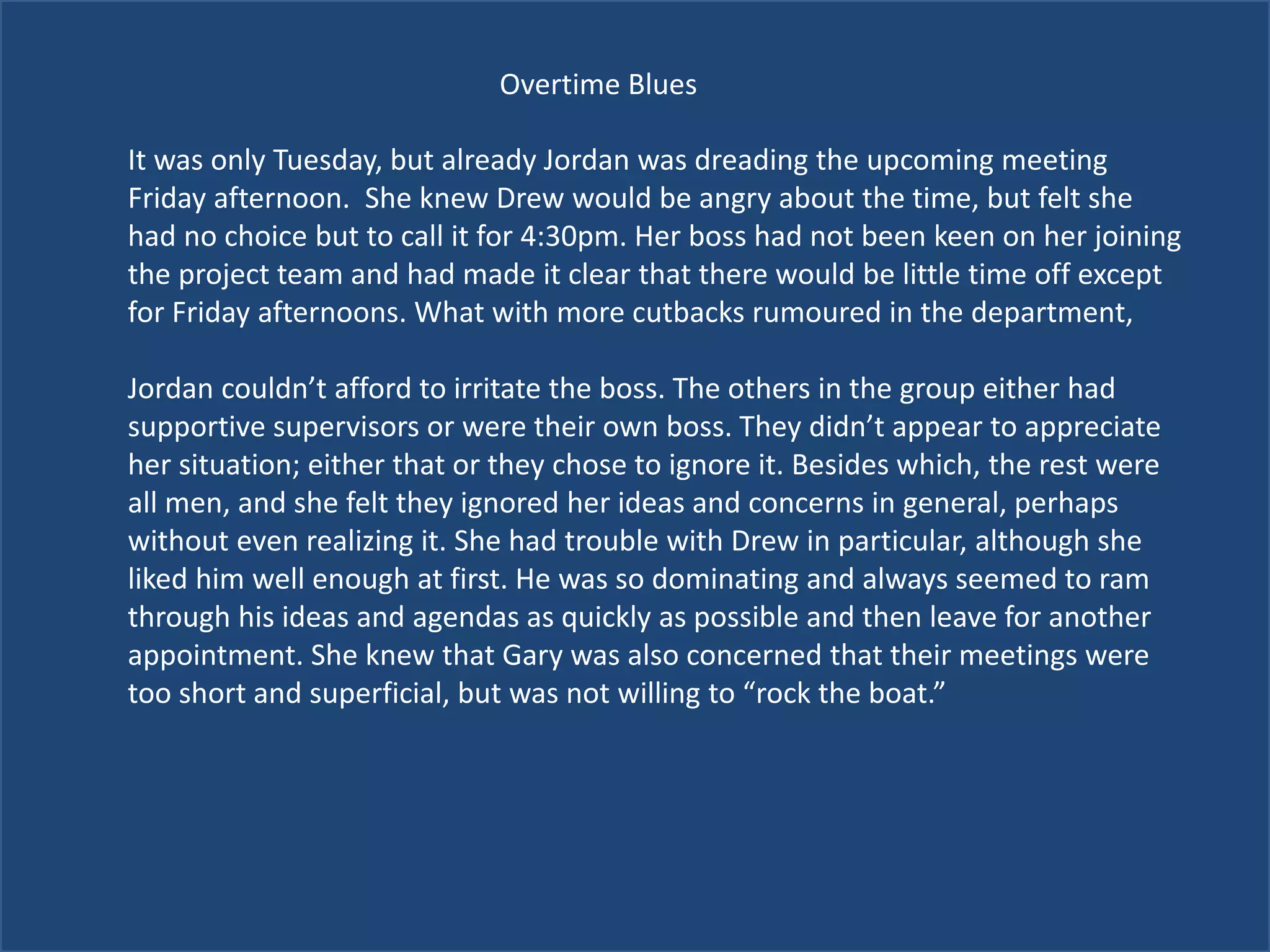 Overtime Blues
It was only Tuesday, but already Jordan was dreading the upcoming meeting
Friday afternoon. She knew Drew would be angry about the time, but felt she
had no choice but to call it for 4:30pm. Her boss had not been keen on her joining
the project team and had made it clear that there would be little time off except
for Friday afternoons. What with more cutbacks rumoured in the department,
Jordan couldn’t afford to irritate the boss. The others in the group either had
supportive supervisors or were their own boss. They didn’t appear to appreciate
her situation; either that or they chose to ignore it. Besides which, the rest were
all men, and she felt they ignored her ideas and concerns in general, perhaps
without even realizing it. She had trouble with Drew in particular, although she
liked him well enough at first. He was so dominating and always seemed to ram
through his ideas and agendas as quickly as possible and then leave for another
appointment. She knew that Gary was also concerned that their meetings were
too short and superficial, but was not willing to “rock the boat.”
 