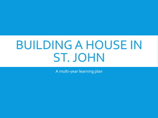 BUILDING A HOUSE IN
ST. JOHN
A multi-year learning plan
 