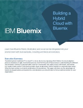 Building a
Hybrid
Cloud with
Bluemix
Learn how Bluemix Public, Dedicated, and Local can be integrated into your
environment with real examples, including architectural overviews.
Executive Summary
Transitioning from traditional IT to cloud IT is not an all-at-once, big bang effort. Rather, the cloud adoption
process should be an agile, incremental process. And the first part of that process is understanding the different
cloud models. Contrary to popular belief, cloud isn’t necessarily only public cloud, multi-tenant, and hosted
in a vendor’s data center. It can also be private cloud, single-tenant, and/or hosted in a corporate data center.
Often the best solution is a hybrid combination of these options. This paper will show you the advantages of
hybrid cloud applications and explore the considerations you should make to find an optimal solution for your
organization.
 