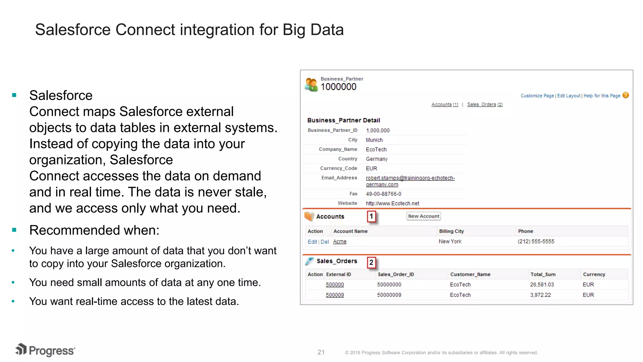 © 2016 Progress Software Corporation and/or its subsidiaries or affiliates. All rights reserved.21  Salesforce Connect maps Salesforce external objects to data tables in external systems. Instead of copying the data into your organization, Salesforce Connect accesses the data on demand and in real time. The data is never stale, and we access only what you need.  Recommended when: • You have a large amount of data that you don’t want to copy into your Salesforce organization. • You need small amounts of data at any one time. • You want real-time access to the latest data. Salesforce Connect integration for Big Data 