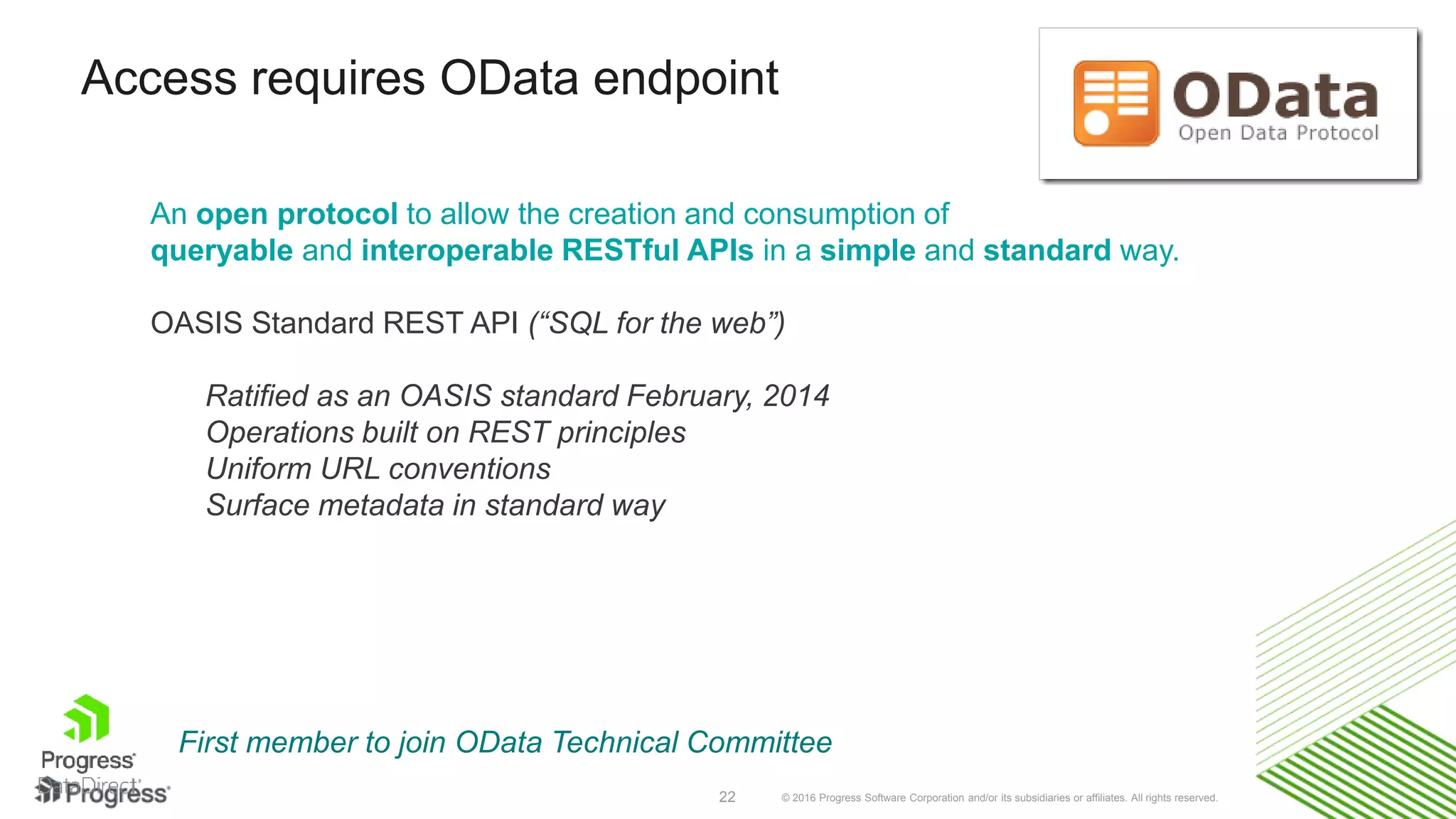 © 2016 Progress Software Corporation and/or its subsidiaries or affiliates. All rights reserved.22 An open protocol to allow the creation and consumption of queryable and interoperable RESTful APIs in a simple and standard way. OASIS Standard REST API (“SQL for the web”) Ratified as an OASIS standard February, 2014 Operations built on REST principles Uniform URL conventions Surface metadata in standard way Access requires OData endpoint First member to join OData Technical Committee 
