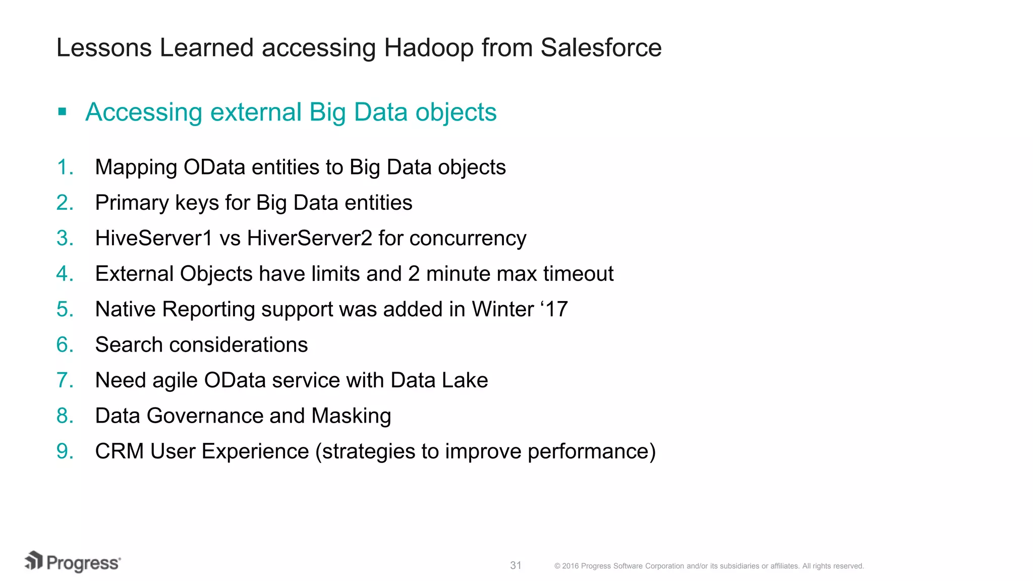 © 2016 Progress Software Corporation and/or its subsidiaries or affiliates. All rights reserved.31 Lessons Learned accessing Hadoop from Salesforce 1. Mapping OData entities to Big Data objects 2. Primary keys for Big Data entities 3. HiveServer1 vs HiverServer2 for concurrency 4. External Objects have limits and 2 minute max timeout 5. Native Reporting support was added in Winter ‘17 6. Search considerations 7. Need agile OData service with Data Lake 8. Data Governance and Masking 9. CRM User Experience (strategies to improve performance)  Accessing external Big Data objects 