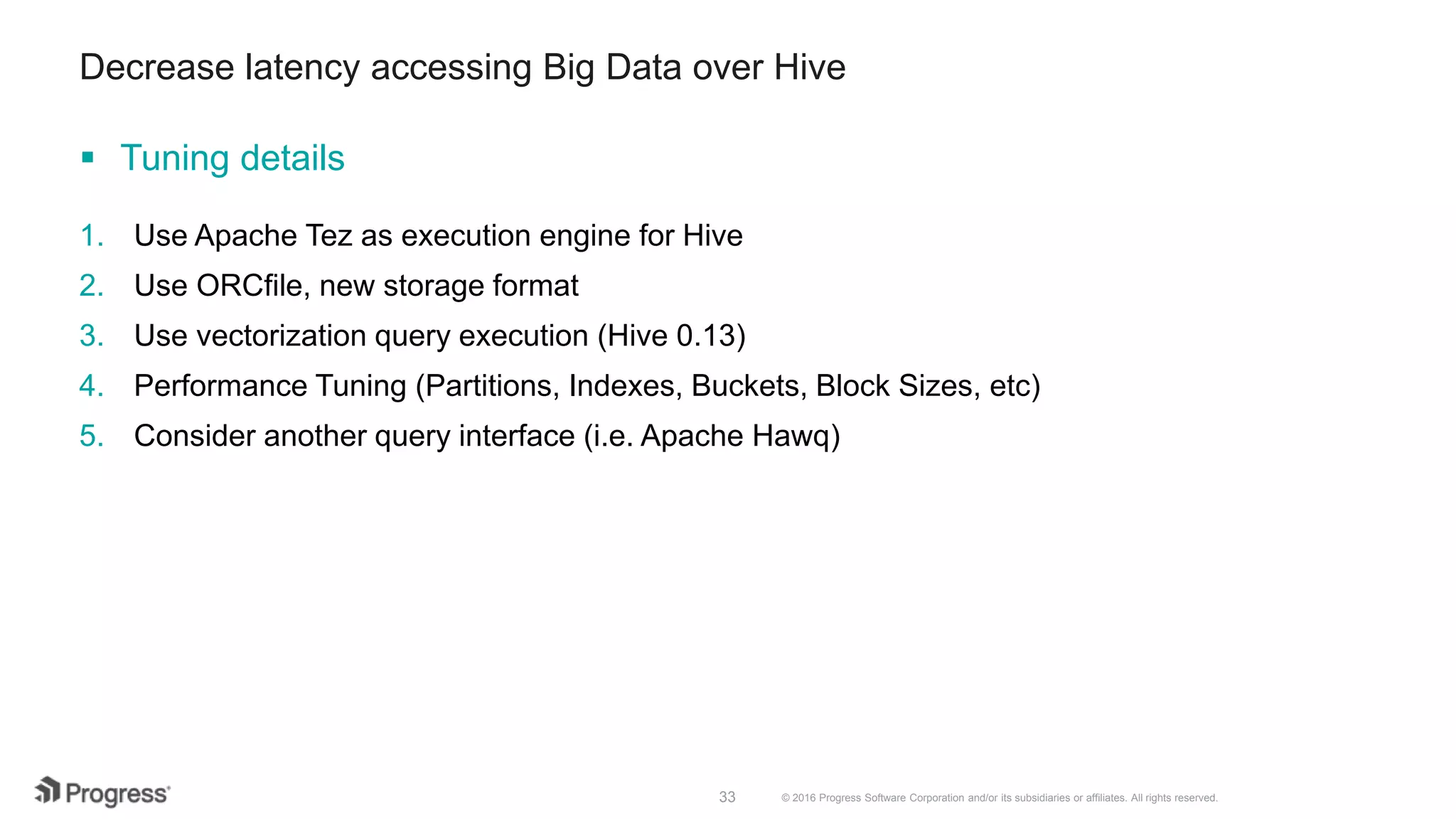 © 2016 Progress Software Corporation and/or its subsidiaries or affiliates. All rights reserved.33 Decrease latency accessing Big Data over Hive  Tuning details 1. Use Apache Tez as execution engine for Hive 2. Use ORCfile, new storage format 3. Use vectorization query execution (Hive 0.13) 4. Performance Tuning (Partitions, Indexes, Buckets, Block Sizes, etc) 5. Consider another query interface (i.e. Apache Hawq) 