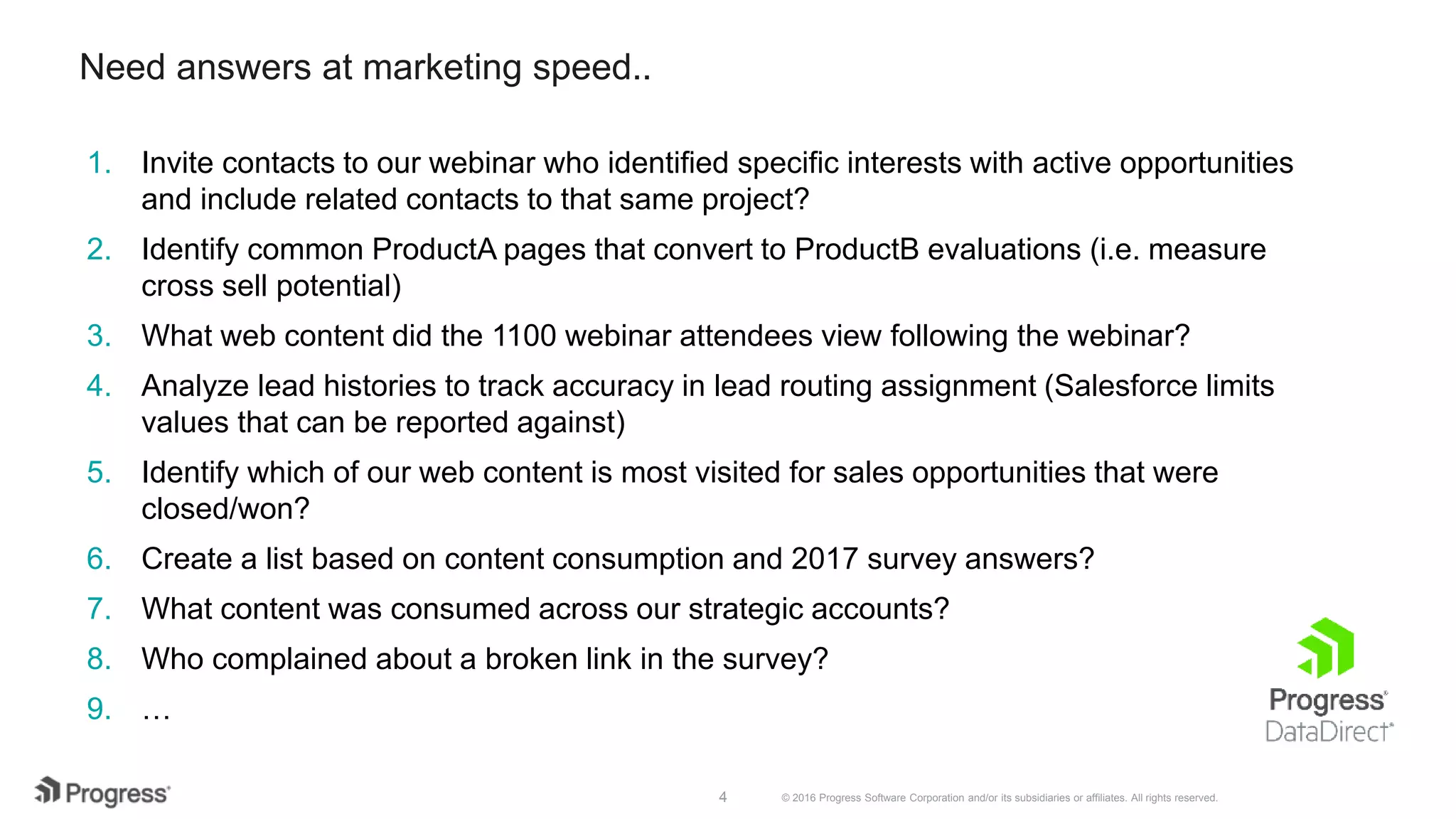 © 2016 Progress Software Corporation and/or its subsidiaries or affiliates. All rights reserved.4 Need answers at marketing speed.. 1. Invite contacts to our webinar who identified specific interests with active opportunities and include related contacts to that same project? 2. Identify common ProductA pages that convert to ProductB evaluations (i.e. measure cross sell potential) 3. What web content did the 1100 webinar attendees view following the webinar? 4. Analyze lead histories to track accuracy in lead routing assignment (Salesforce limits values that can be reported against) 5. Identify which of our web content is most visited for sales opportunities that were closed/won? 6. Create a list based on content consumption and 2017 survey answers? 7. What content was consumed across our strategic accounts? 8. Who complained about a broken link in the survey? 9. … 