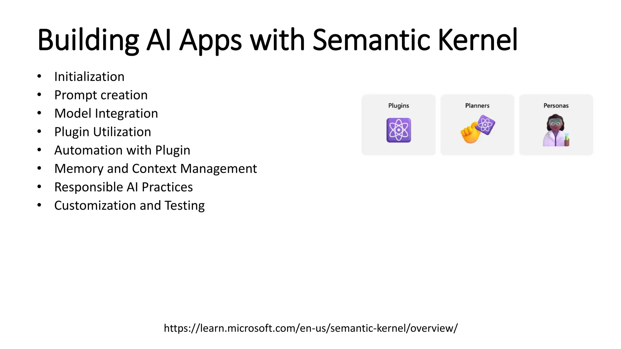 Building AI Apps with Semantic Kernel
• Initialization
• Prompt creation
• Model Integration
• Plugin Utilization
• Automation with Plugin
• Memory and Context Management
• Responsible AI Practices
• Customization and Testing
https://learn.microsoft.com/en-us/semantic-kernel/overview/
 