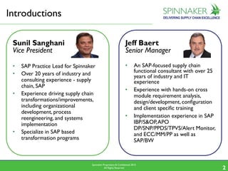 Spinnaker Proprietary & Confidential 2015
All Rights Reserved 2
Introductions
Jeff Baert
Senior Manager
• An SAP-focused supply chain
functional consultant with over 25
years of industry and IT
experience
• Experience with hands-on cross
module requirement analysis,
design/development, configuration
and client specific training
• Implementation experience in SAP
IBP/S&OP,APO
DP/SNP/PPDS/TPVS/Alert Monitor,
and ECC/MM/PP as well as
SAP/BW
Sunil Sanghani
Vice President
• SAP Practice Lead for Spinnaker
• Over 20 years of industry and
consulting experience - supply
chain, SAP
• Experience driving supply chain
transformations/improvements,
including organizational
development, process
reengineering, and systems
implementation
• Specialize in SAP based
transformation programs
 