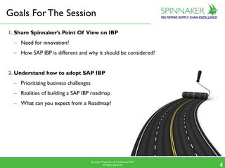 Spinnaker Proprietary & Confidential 2015
All Rights Reserved 44
1. Share Spinnaker’s Point Of View on IBP
– Need for innovation?
– How SAP IBP is different and why it should be considered?
2. Understand how to adopt SAP IBP
– Prioritizing business challenges
– Realities of building a SAP IBP roadmap
– What can you expect from a Roadmap?
Goals ForThe Session
 