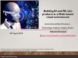 Building AI and ML into
products in a Multi tenant
cloud environment
Some General Best Practices –
Technology, Product, People, Project
Debashis Banerjee
(https://www.linkedin.com/in/debashisb/)
24th April 2019
Image Credit: Dreamscape
Disclaimer: All views expressed in this session are those of the author and does not represent those
of the organization he currently works or has worked in the past for
 