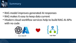 Summary
&bull; RAG model improves generated AI responses
&bull; RAG makes it easy to keep data current
&bull; Modern cloud workflow services help to build RAG AI APIs
with no code
Logic Apps
 