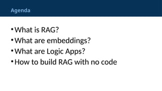 Agenda
&bull;What is RAG?
&bull;What are embeddings?
&bull;What are Logic Apps?
&bull;How to build RAG with no code
 
