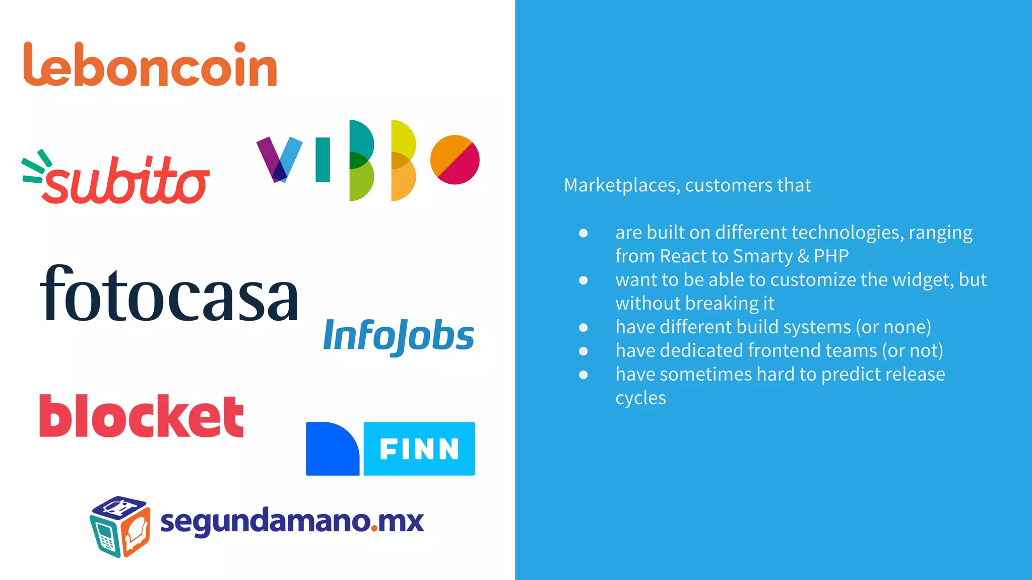 Marketplaces, customers that
● are built on different technologies, ranging
from React to Smarty & PHP
● want to be able to customize the widget, but
without breaking it
● have different build systems (or none)
● have dedicated frontend teams (or not)
● have sometimes hard to predict release
cycles
 