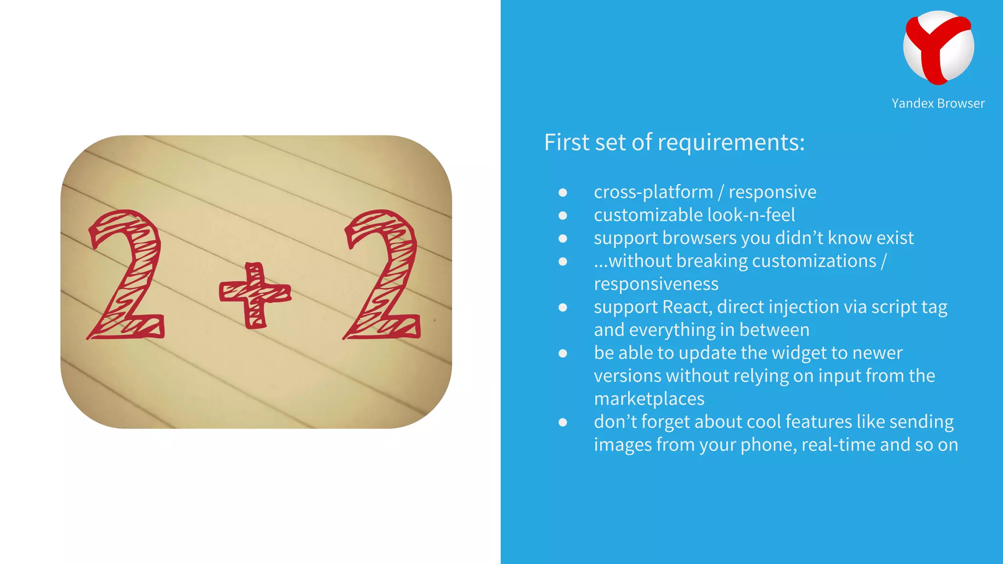 First set of requirements:
● cross-platform / responsive
● customizable look-n-feel
● support browsers you didn’t know exist
● ...without breaking customizations /
responsiveness
● support React, direct injection via script tag
and everything in between
● be able to update the widget to newer
versions without relying on input from the
marketplaces
● don’t forget about cool features like sending
images from your phone, real-time and so on
Yandex Browser
 