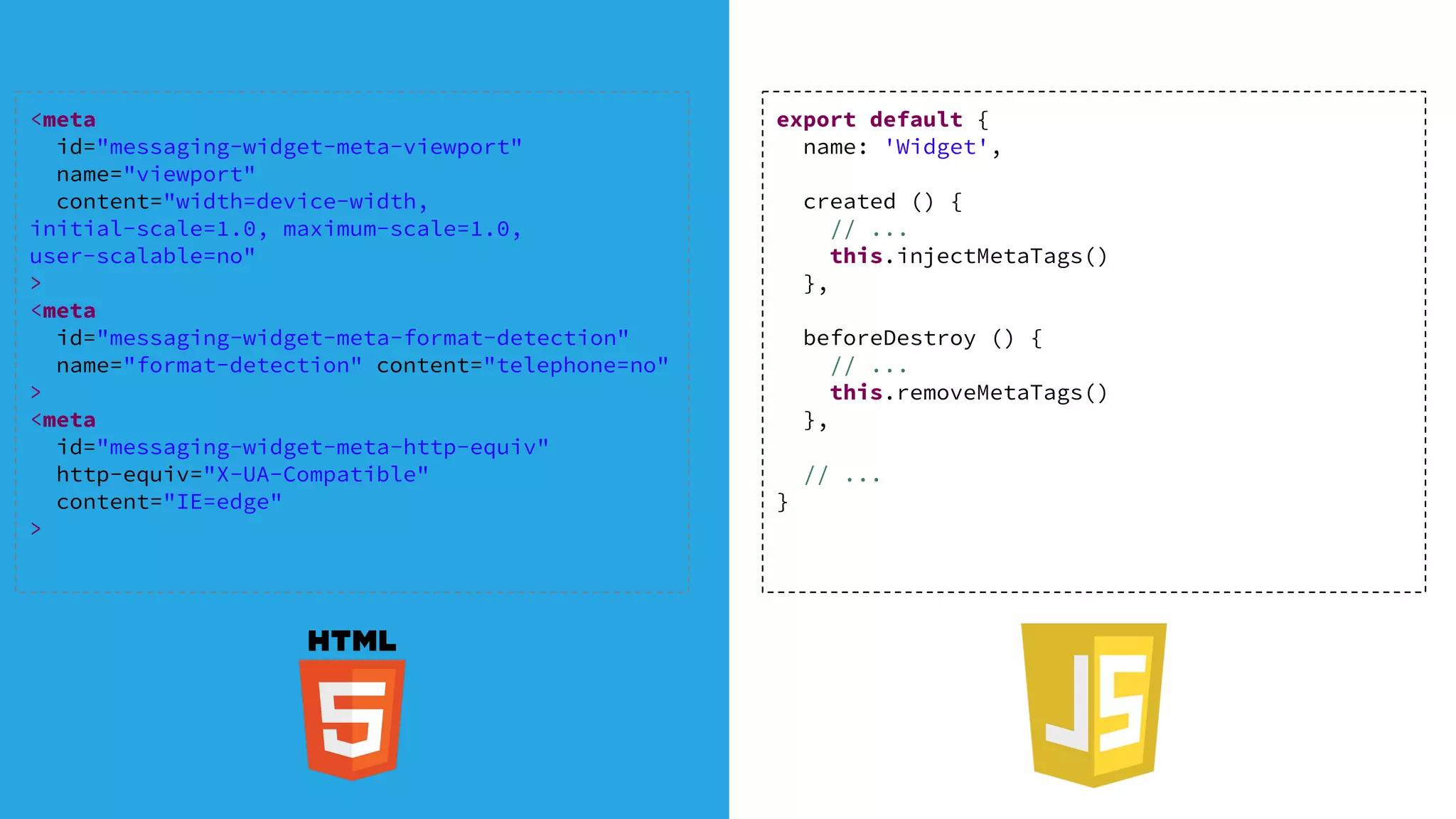 export default {
name: 'Widget',
created () {
// ...
this.injectMetaTags()
},
beforeDestroy () {
// ...
this.removeMetaTags()
},
// ...
}
<meta
id="messaging-widget-meta-viewport"
name="viewport"
content="width=device-width,
initial-scale=1.0, maximum-scale=1.0,
user-scalable=no"
>
<meta
id="messaging-widget-meta-format-detection"
name="format-detection" content="telephone=no"
>
<meta
id="messaging-widget-meta-http-equiv"
http-equiv="X-UA-Compatible"
content="IE=edge"
>
 