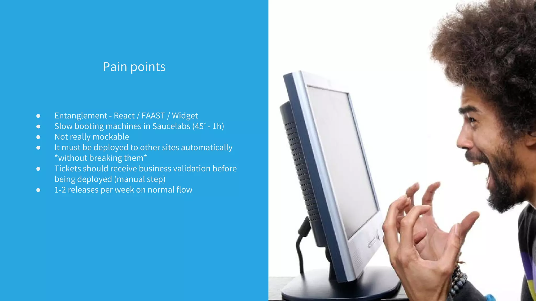 Pain points
● Entanglement - React / FAAST / Widget
● Slow booting machines in Saucelabs (45’ - 1h)
● Not really mockable
● It must be deployed to other sites automatically
*without breaking them*
● Tickets should receive business validation before
being deployed (manual step)
● 1-2 releases per week on normal flow
 