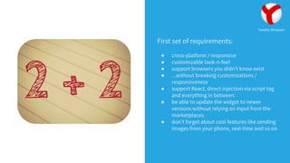 First set of requirements:
● cross-platform / responsive
● customizable look-n-feel
● support browsers you didn’t know exist
● ...without breaking customizations /
responsiveness
● support React, direct injection via script tag
and everything in between
● be able to update the widget to newer
versions without relying on input from the
marketplaces
● don’t forget about cool features like sending
images from your phone, real-time and so on
Yandex Browser
 