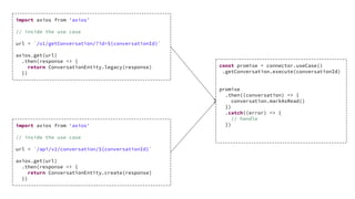 import axios from 'axios'
// inside the use case
url = `/v1/getConversation/?id=${conversationId}`
axios.get(url)
.then(response => {
return ConversationEntity.legacy(response)
})
import axios from 'axios'
// inside the use case
url = `/api/v2/conversation/${conversationId}`
axios.get(url)
.then(response => {
return ConversationEntity.create(response)
})
const promise = connector.useCase()
.getConversation.execute(conversationId)
promise
.then((conversation) => {
conversation.markAsRead()
})
.catch((error) => {
// handle
})
 