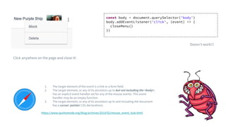 1. The target element of the event is a link or a form field.
2. The target element, or any of its ancestors up to but not including the <body>,
has an explicit event handler set for any of the mouse events. This event
handler may be an empty function.
3. The target element, or any of its ancestors up to and including the document
has a cursor: pointer CSS declarations.
https://www.quirksmode.org/blog/archives/2014/02/mouse_event_bub.html
Click anywhere on the page and close it!
const body = document.querySelector('body')
body.addEventListener('click', (event) => {
closeMenu()
})
Doesn’t work!!!
 