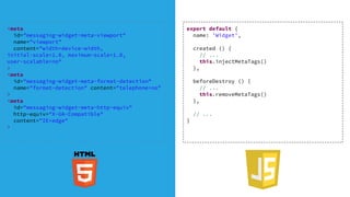 export default {
name: 'Widget',
created () {
// ...
this.injectMetaTags()
},
beforeDestroy () {
// ...
this.removeMetaTags()
},
// ...
}
<meta
id="messaging-widget-meta-viewport"
name="viewport"
content="width=device-width,
initial-scale=1.0, maximum-scale=1.0,
user-scalable=no"
>
<meta
id="messaging-widget-meta-format-detection"
name="format-detection" content="telephone=no"
>
<meta
id="messaging-widget-meta-http-equiv"
http-equiv="X-UA-Compatible"
content="IE=edge"
>
 
