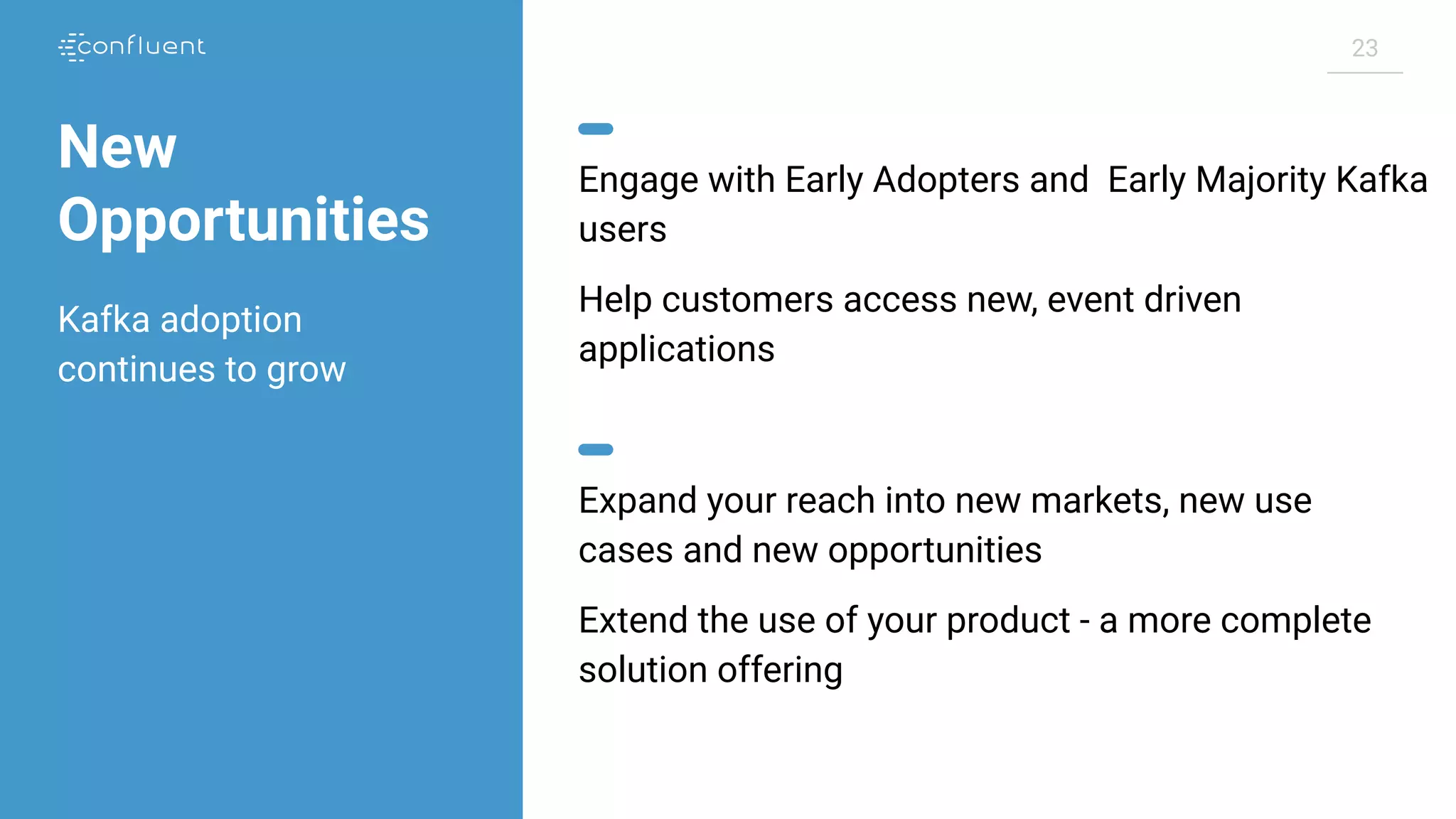 23 New Opportunities Engage with Early Adopters and Early Majority Kafka users Help customers access new, event driven applications Expand your reach into new markets, new use cases and new opportunities Extend the use of your product - a more complete solution offering Kafka adoption continues to grow 
