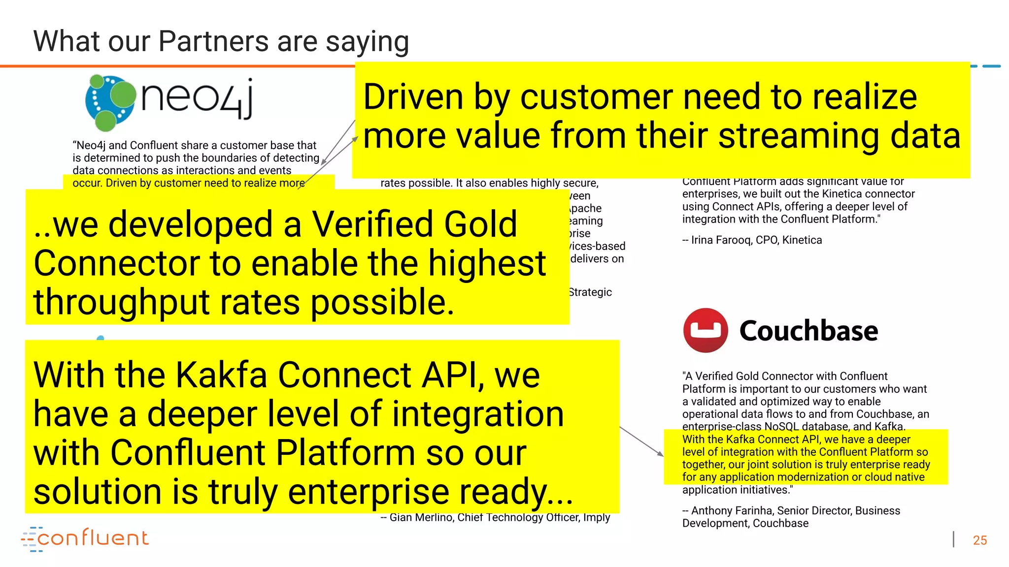 25 "Customers want to ingest data streams in real time from Apache Kafka into Kinetica for immediate action and analysis. Because the Conﬂuent Platform adds signiﬁcant value for enterprises, we built out the Kinetica connector using Connect APIs, offering a deeper level of integration with the Conﬂuent Platform." -- Irina Farooq, CPO, Kinetica “Neo4j and Conﬂuent share a customer base that is determined to push the boundaries of detecting data connections as interactions and events occur. Driven by customer need to realize more value from their streaming data, we have integrated Neo4j and Kafka both as a sink or source in a Conﬂuent setup. As a result, Conﬂuent and Neo4j customers will be able to power their ﬁnancial fraud investigations, social media analyses, network & IT management use cases, and more with real-time graph analysis.” -- Philip Rathle, VP of Products, Neo4j "A Veriﬁed Gold Connector with Conﬂuent Platform is important to our customers who want a validated and optimized way to enable operational data ﬂows to and from Couchbase, an enterprise-class NoSQL database, and Kafka. With the Kafka Connect API, we have a deeper level of integration with the Conﬂuent Platform so together, our joint solution is truly enterprise ready for any application modernization or cloud native application initiatives." -- Anthony Farinha, Senior Director, Business Development, Couchbase “In collaboration with Conﬂuent we developed a Veriﬁed Gold connector that enables our customers to achieve the highest throughput rates possible. It also enables highly secure, resilient, and ﬂexible connections between DataStax database products built on Apache Cassandra™ and Conﬂuent’s event streaming platform. We promised our joint enterprise customers a fully supported microservices-based application stack and this partnership delivers on that promise.“ —Kathryn Erickson, Senior Director of Strategic Partnerships, DataStax "Imply is a real-time analytics solution, built on Apache Druid, to store, query, and visualize event-driven data. Connecting Imply to Kafka and Conﬂuent Platform enables high-throughput streaming and sub-second interactive queries at scale. Together they enable enterprise data applications to analyze clickstreams, use behavior, network telemetry and more." -- Gian Merlino, Chief Technology Oﬃcer, Imply "Attunity, a division of Qlik, partners with Conﬂuent to provide technologies that solve the very real problem of streaming data continuously so you can run your business in real time. -- Itamar Ankorion, Managing Director, Data Integration and SVP, Technology Alliances, Qlik What our Partners are saying Driven by customer need to realize more value from their streaming data ..we developed a Veriﬁed Gold Connector to enable the highest throughput rates possible. With the Kakfa Connect API, we have a deeper level of integration with Conﬂuent Platform so our solution is truly enterprise ready... 