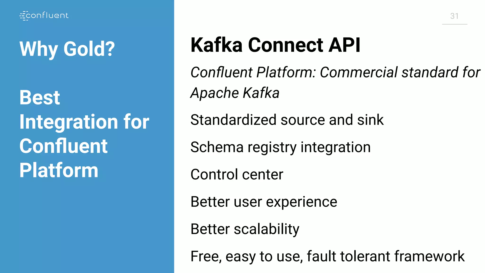 31 Kafka Connect API Conﬂuent Platform: Commercial standard for Apache Kafka Standardized source and sink Schema registry integration Control center Better user experience Better scalability Free, easy to use, fault tolerant framework Why Gold? Best Integration for Conﬂuent Platform 