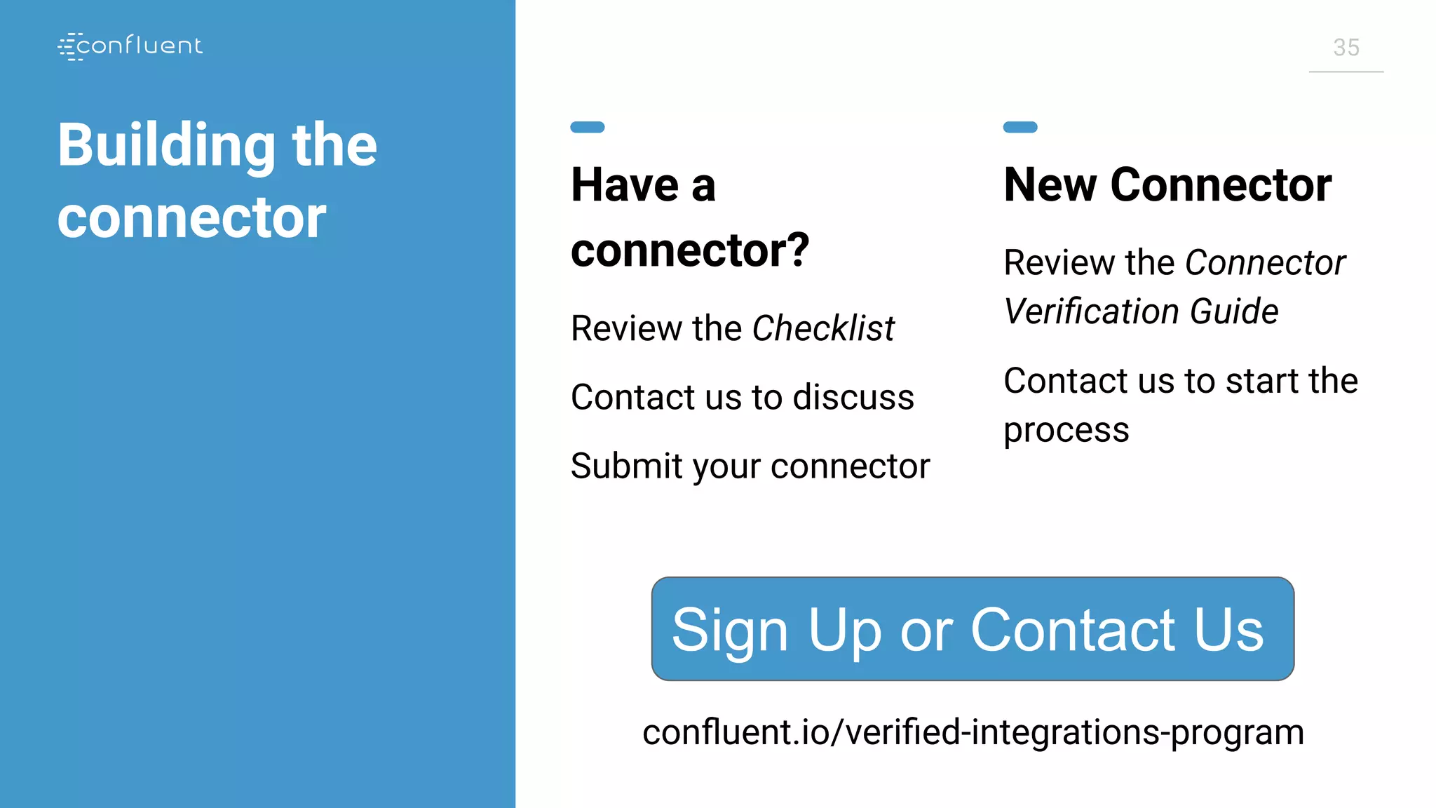 35 Building the connector Have a connector? Review the Checklist Contact us to discuss Submit your connector New Connector Review the Connector Veriﬁcation Guide Contact us to start the process Sign Up or Contact Us conﬂuent.io/veriﬁed-integrations-program 
