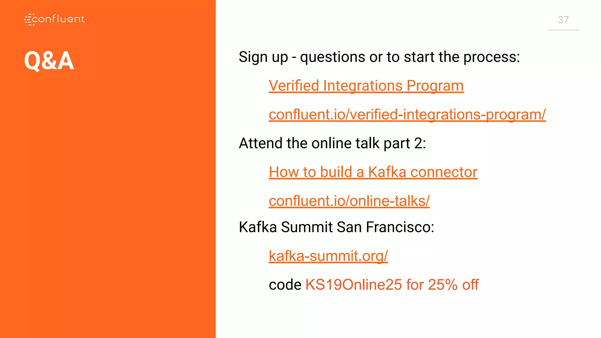 37 Sign up - questions or to start the process: Veriﬁed Integrations Program confluent.io/verified-integrations-program/ Attend the online talk part 2: How to build a Kafka connector confluent.io/online-talks/ Kafka Summit San Francisco: kafka-summit.org/ code KS19Online25 for 25% off Q&A 