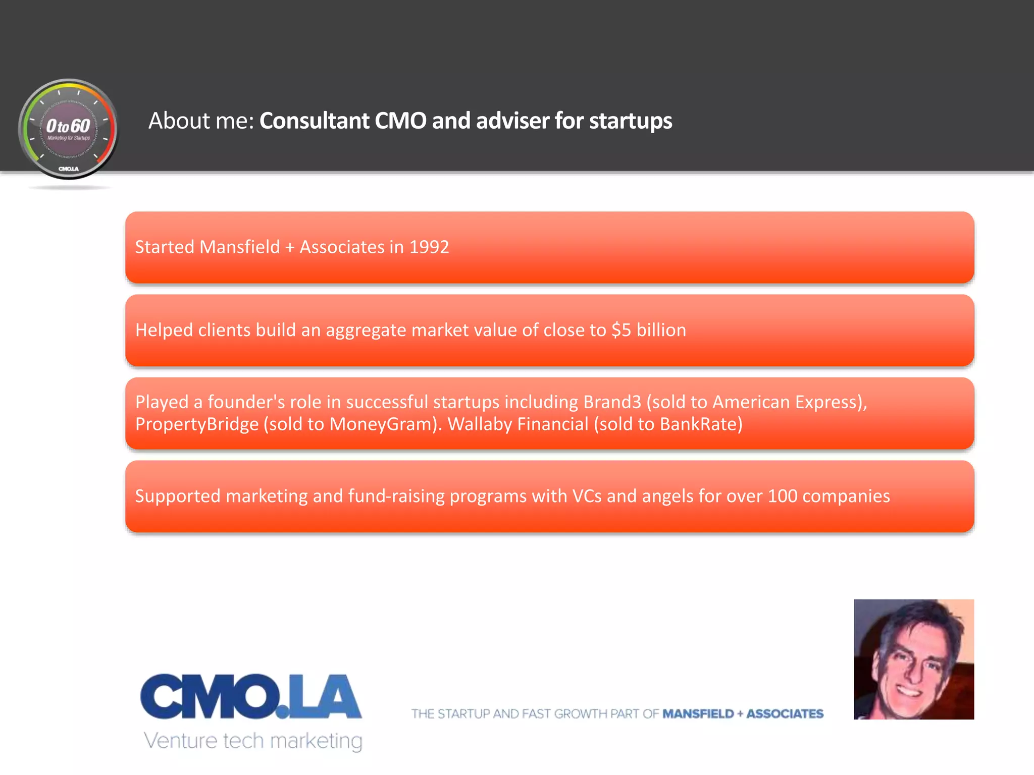 About me: Consultant CMO and adviser for startups
Started Mansfield + Associates in 1992
Helped clients build an aggregate market value of close to $5 billion
Played a founder's role in successful startups including Brand3 (sold to American Express),
PropertyBridge (sold to MoneyGram). Wallaby Financial (sold to BankRate)
Supported marketing and fund-raising programs with VCs and angels for over 100 companies
 