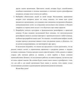 другие задачи организации. Пригласите людей, которые будут способствовать
подобным изменениям и склонны выискивать и системно изучать разнообразные
материалы, которые могут помочь им в работе.
2. Выбирайте общительных людей по своей натуре. Исследование, проведенное
автором этого материала десять лет назад, показало, что новые идеи лучше
продаются в организациях, где служащие сами занимались построением обширных
коммуникационных сетей, где сотрудники использовали свое влияние и обладали
доверием со стороны своих коллег и это облегчало старт новых проектов.
3. Попробуйте сочетать культурное и функциональное разнообразие в проектной
команде. В ряде недавних исследований было показано, что интеллектуальное
разнообразие является сильным фактором в производительности любой команды,
особенно при разработке новых идей. Это означает, что необходимо выбрать людей,
которые принесут различные навыки и опыт для решения задачи, и убедитесь, что
их усилия скоординированы, а не противоречат друг другу.
В заключении обдумайте, что именно вы предлагаете и хотите реализовать, что вы
реально можете сделать в ограниченных временных и ресурсных рамках и текущих
условиях в компании. Сначала выгодно сделать простой проект, чтобы доказать в первую
очередь себе значение работы со знанием, а затем перейти к более сложным
взаимодействиям. Помните, что вы начинаете работать на новом поприще, где вам все еще
не очень хорошо знакомо. Вы должны будете понять много нового и разобраться с этим,
что для себя и для вашей организации будет важно и достичь этого можно только
коллективными усилиями и руководящими принципами развития компании.
Желаю Вам удачи!
 