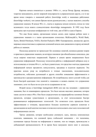 Картина начала изменяться в далеких 1980-х гг., когда Питер Друкер, австриец,
теоретик менеджмента, достиг широкой популярности в управленческих кругах, и в то же
время начал говорить о знаниевой работе (knowledge work) и знаниевых работниках
(knowledge workers), тем самым бросив вызов руководителям, с целью выяснить способы
управления знанием. В начале 90-х гг., газеты и журналы начали печатать статьи по теме
возникшего тогда нового словосочетания «knowledge management». В 1992 году были
проведены три отдельные конференции по этой теме, две в США и одна в Европе.
Что еще более важно, организации начали делать свои первые робкие шаги к
управлению знанием и к таким организациям относились McKinsey&Co, World Bank,
Xerox, British Petroleum, NASA, Hewlett Packard и IBM. Одновременно, множество других
мировых консалтинговых и сервисных компаний начали свои движения в сторону активной
работы со знанием.
Поскольку развитие не происходит без основных понятий, возникла ранняя теория
и практика в управлении знанием, на которую повлияли три обособленных комплекса, уже
тогда широко известных направлений. Первым и самым ярким направлением было
управление информацией. Поскольку технология работы с информацией набирала силу и
использовалась в течение 80-х гг., не было удивительно, что средства и методы управления
информацией начали продвигать консультанты, продавцы и издатели журналов. Эта
практика делала упор на потребности в точных таксономиях, пользовательских
потребностях, избегании дупликаций и других способах повышения эффективности в
производстве и распространении информации. Не потребовалось много усилий чтобы для
более быстрой адаптации этих понятий к «знаниям» и назвать именно это «управление
знаниями», хотя это было ни по сути ни по содержанию не так.
Второй вклад в knowledge management (KM) или как мы называем - управление
знаниями, был из инжиниринга процессов. Это было весьма массовое движение, которое
также достигло пика в 90-е. Оно было сосредоточено на переразработке основных бизнес-
процессов, которые существовали в организациях, за счет использования быстро
развивающихся информационных технологий. Это позволило стать процессам более
эффективными и точными, предоставило большее количество сервисов клиентам и
организациям во всей цепочке поставок и позволило использовать опыт всех пользователей
информационных систем.
Третье движение, которое необходимо упомянуть здесь, явилось комплексным
понятием, заявившим, что основной тренд глобальной экономики - это экономика,
основанная гораздо больше на информации и знаниях, чем на товарах, производстве и
добывающей промышленности. В то время было выпущено много книг и докладов,
 