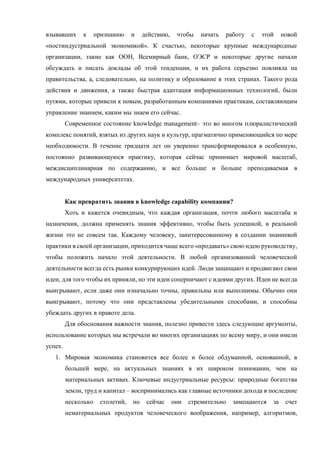 взывавших к признанию и действию, чтобы начать работу с этой новой
«постиндустриальной экономикой». К счастью, некоторые крупные международные
организации, такие как ООН, Всемирный банк, ОЭСР и некоторые другие начали
обсуждать и писать доклады об этой тенденции, и их работа серьезно повлияла на
правительства, а, следовательно, на политику и образование в этих странах. Такого рода
действия и движения, а также быстрая адаптация информационных технологий, были
путями, которые привели к новым, разработанным компаниями практикам, составляющим
управление знанием, каким мы знаем его сейчас.
Современное состояние knowledge management– это во многом плюралистический
комплекс понятий, взятых из других наук и культур, прагматично применяющийся по мере
необходимости. В течение тридцати лет он уверенно трансформировался в особенную,
постоянно развивающуюся практику, которая сейчас принимает мировой масштаб,
междисциплинарная по содержанию, и все больше и больше преподаваемая в
международных университетах.
Как превратить знания в knowledge capability компании?
Хоть и кажется очевидным, что каждая организация, почти любого масштаба и
назначения, должна применять знания эффективно, чтобы быть успешной, в реальной
жизни это не совсем так. Каждому человеку, заинтересованному в создании знаниевой
практики в своей организации, приходится чаще всего «продавать» свою идею руководству,
чтобы положить начало этой деятельности. В любой организованной человеческой
деятельности всегда есть рынки конкурирующих идей. Люди защищают и продвигают свои
идеи, для того чтобы их приняли, но эти идеи соперничают с идеями других. Идеи не всегда
выигрывают, если даже они изначально точны, правильны или выполнимы. Обычно они
выигрывают, потому что они представлены убедительными способами, и способны
убеждать других в правоте дела.
Для обоснования важности знания, полезно привести здесь следующие аргументы,
использование которых мы встречали во многих организациях по всему миру, и они имели
успех.
1. Мировая экономика становится все более и более обдуманной, основанной, в
большей мере, на актуальных знаниях в их широком понимании, чем на
материальных активах. Ключевые индустриальные ресурсы: природные богатства
земли, труд и капитал – воспринимались как главные источники дохода в последние
несколько столетий, но сейчас они стремительно замещаются за счет
нематериальных продуктов человеческого воображения, например, алгоритмов,
 