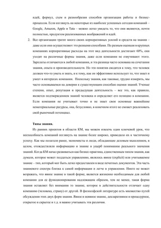 идей, формул, схем и разнообразия способов организации работы и бизнес-
процессов. Если взглянуть на некоторые из наиболее успешных сегодня компаний –
Google, Amazon, Apple и Tata – можно легко увидеть то, что они являются, почти
полностью, продуктом реализованных воображений и идей.
2. Все организации тратят много своих корпоративных усилий и средств на знания –
даже если они осуществляют это разными способами. По разным оценкам в крупных
компаниях корпоративные расходы на этот вид деятельности достигают 60%, они
уходят на различные формы знания, даже если компании не озвучивают этого.
Зарплаты отличаются в любой компании, и эта разница часто основана на сочетании
знания, опыта и производительности. Но эти понятия сводятся к тому, что человек
должен что-то уметь и знать, и к тому, как он эффективно использует то, что знает и
умеет в интересах компании. Поскольку знания, как таковые, трудно измерить, мы
часто основываемся на доверии к существующим способам оценки знаний. Ученые
степени, опыт, репутация и предыдущая деятельность – все это, как правило,
является подтверждением знаний человека и определяет его позицию в компании.
Если компания не учитывает точно и не знает свои основные важнейшие
нематериальные ресурсы, она, безусловно, в конечном итоге не сможет реализовать
свой рыночный потенциал.
Типы знания.
Из ранних проектов в области КМ, мы можем извлечь один ключевой урок, что
неспособность компаний взглянуть на знание более широко, приводило их к частичному
успеху. Как мы полагали ранее, экономисты и люди, обладающие деловым мышлением, в
целом, отождествляли информацию и знание в ущерб пониманию реального значения
знаний. Когда КМ начал развиваться как бизнес-практика, единственным типом знания, как
думали, которое может поддаться управлению, являлось явное (explicit) или учитываемое
знание – тип, который мог быть легко предоставлен в виде печатных документов. Эта часть
знаниевого спектра близка к самой информации и легче в управлении. Никто не может
возражать, что явное знание в такой форме, является жизненно необходимым для любой
компании для ее функционирования надлежащим образом, тем не менее, такая форма
знания оставляет без внимания то знание, которое в действительности отличает одну
компанию (человека, страну) от другой. В философской литературе есть множество путей
обсуждения этих двух форм знания. Явное и неявное знание, декларативное и процедурное,
открытое и скрытое и т.д. и важно учитывать эти различия.
 