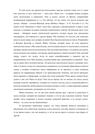В этой статье мы предпочтем использовать простые понятия «знаю что» и «знаю
как» (ноу-хау, от англ. know how — знать как). «Знаю что» - это форма знания, которую
легко использовать и переносить. Оно, в целом, состоит из фактов, утверждений,
кодированной информации и т.д. Это обычно, что мы знаем, что всегда позволит нам
сказать: «Париж – столица Франции, автор «Войны и Мира» - Л. Н. Толстой» и т.д. Это
знание легко объяснимо и может легко быть передано и распространено в мире в долю
секунды, и основано на нашем изучении ограниченных тематик. Но большая часть этого
знания – обширное знание значительной важности, которое трудно или невозможно
закодировать, или перенести в другую форму. Мы называем это ноу-хау, оно позволяет
кому-то делать вещи, суть которых не может быть быстро извлечена из текста. Родившийся
в Венгрии философ и ученый, Майкл Полани, который писал об этом предмете,
замечательно сказал: «Мы знаем больше, чем мы можем сказать» и использовал, в качестве
примера, умение кататься на велосипеде. Как мы можем рассказать, что именно мы делаем,
когда катаемся или плаваем, или быстро ориентируемся в новой ситуации? Как опытный
хирург «знает» что делать, когда он видит новообразование у пациента уже на
операционном столе? Или механик, услышав новый звук, доносящийся из машины? Ноу-
хау не может быть получено быстро. Это результат многолетнего опыта и «делания» чего-
либо. Студенты, только что закончивших университет и получившие образование в области
химии, у которых отложилось много информации по их предмету, а сдача экзаменов
вернула эту информацию обратно к их преподавателям. Конечно, они могли проводить
много времени в лаборатории, но разве они стали химиками? Разве другие химики будут
думать о них так? Никто не будет. Чего им не хватает так это многих лет опыта, опыта,
который помогает приобретать человеку его личного ноу-хау для его успешной работы в
качестве химика без необходимости постоянно смотреть в текст, а также принимать верные
заключения и решения, основываясь на этом опыте.
Важно понимать, что эти два типа знания связаны друг с другом и существуют в
целом спектре, который мы называем «знание» и это не два отдельных понятия. Такую
ошибку часто совершают в начале создания знаниевой практики, и ее следует учесть.
Знание – это поле, оно все взаимосвязано.
В заключение необходимо сказать, что очень важным является понимание и
обсуждение того, какие виды знания вы хотите выделить для себя, проекта и компании и в
то же время понять, чем они являются, и это не всегда просто отличить одну форму от
другой.
 