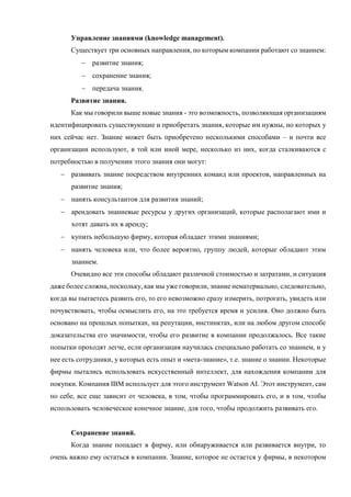 Управление знаниями (knowledge management).
Существует три основных направления, по которым компании работают со знанием:
 развитие знания;
 сохранение знания;
 передача знания.
Развитие знания.
Как мы говорили выше новые знания - это возможность, позволяющая организациям
идентифицировать существующие и приобретать знания, которые им нужны, но которых у
них сейчас нет. Знание может быть приобретено несколькими способами – и почти все
организации используют, в той или иной мере, несколько из них, когда сталкиваются с
потребностью в получении этого знания они могут:
 развивать знание посредством внутренних команд или проектов, направленных на
развитие знания;
 нанять консультантов для развития знаний;
 арендовать знаниевые ресурсы у других организаций, которые располагают ими и
хотят давать их в аренду;
 купить небольшую фирму, которая обладает этими знаниями;
 нанять человека или, что более вероятно, группу людей, которые обладают этим
знанием.
Очевидно все эти способы обладают различной стоимостью и затратами, и ситуация
даже более сложна, поскольку, как мы уже говорили, знание нематериально, следовательно,
когда вы пытаетесь развить его, то его невозможно сразу измерить, потрогать, увидеть или
почувствовать, чтобы осмыслить его, на это требуется время и усилия. Оно должно быть
основано на прошлых попытках, на репутации, инстинктах, или на любом другом способе
доказательства его значимости, чтобы его развитие в компании продолжалось. Все такие
попытки проходят легче, если организация научилась специально работать со знанием, и у
нее есть сотрудники, у которых есть опыт и «мета-знание», т.е. знание о знании. Некоторые
фирмы пытались использовать искусственный интеллект, для нахождения компании для
покупки. Компания IBM использует для этого инструмент Watson AI. Этот инструмент, сам
по себе, все еще зависит от человека, в том, чтобы программировать его, и в том, чтобы
использовать человеческое конечное знание, для того, чтобы продолжить развивать его.
Сохранение знаний.
Когда знание попадает в фирму, или обнаруживается или развивается внутри, то
очень важно ему остаться в компании. Знание, которое не остается у фирмы, в некотором
 